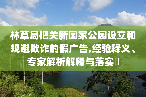 林草局把關新國家公園設立和規(guī)避欺詐的假廣告,經(jīng)驗釋義、專家解析解釋與落實?