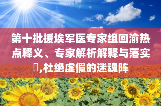 第十批援埃軍醫(yī)專家組回渝熱點釋義、專家解析解釋與落實?,杜絕虛假的迷魂陣