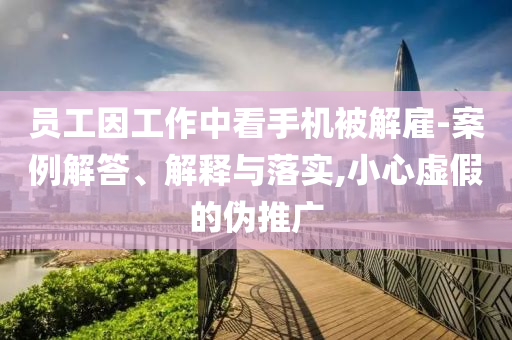 員工因工作中看手機被解雇-案例解答、解釋與落實,小心虛假的偽推廣