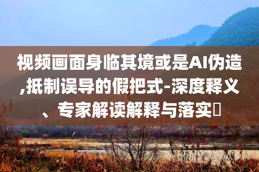 視頻畫面身臨其境或是AI偽造,抵制誤導的假把式-深度釋義、專家解讀解釋與落實?