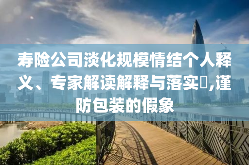 壽險公司淡化規(guī)模情結(jié)個人釋義、專家解讀解釋與落實?,謹防包裝的假象