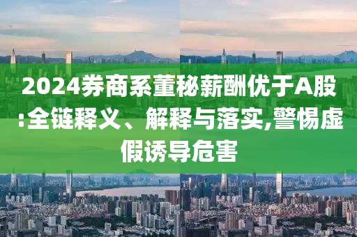 2024券商系董秘薪酬優(yōu)于A股:全鏈釋義、解釋與落實,警惕虛假誘導危害
