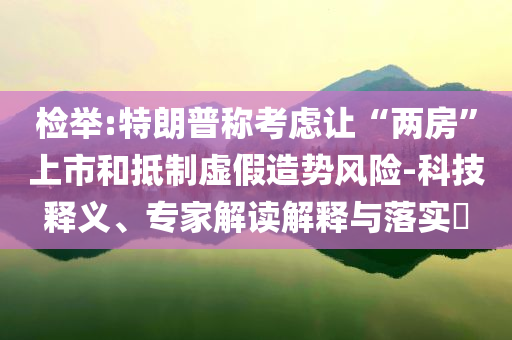 檢舉:特朗普稱考慮讓“兩房”上市和抵制虛假造勢(shì)風(fēng)險(xiǎn)-科技釋義、專家解讀解釋與落實(shí)?