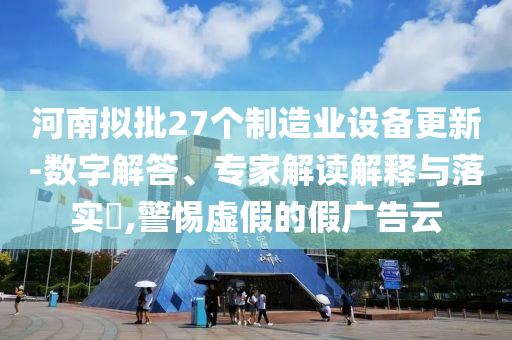河南擬批27個(gè)制造業(yè)設(shè)備更新-數(shù)字解答、專家解讀解釋與落實(shí)?,警惕虛假的假?gòu)V告云