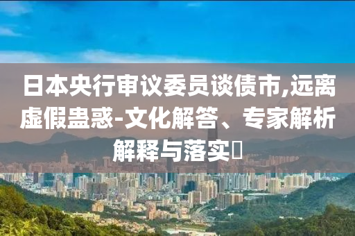 日本央行審議委員談債市,遠(yuǎn)離虛假蠱惑-文化解答、專家解析解釋與落實(shí)?