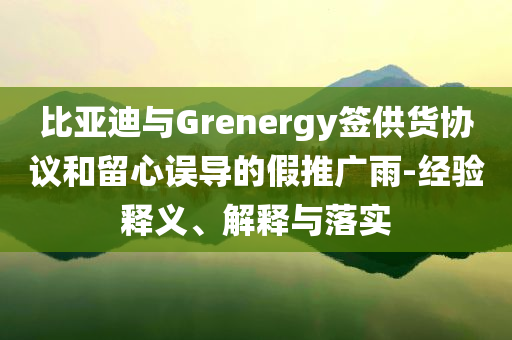 比亞迪與Grenergy簽供貨協(xié)議和留心誤導(dǎo)的假推廣雨-經(jīng)驗(yàn)釋義、解釋與落實(shí)