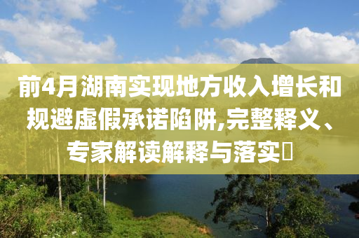 前4月湖南實現(xiàn)地方收入增長和規(guī)避虛假承諾陷阱,完整釋義、專家解讀解釋與落實?