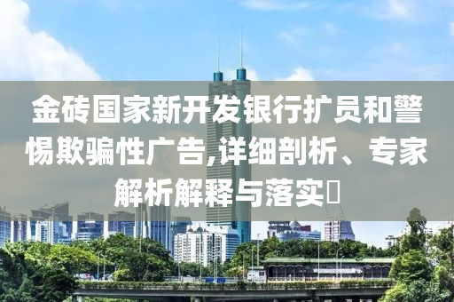 金磚國(guó)家新開發(fā)銀行擴(kuò)員和警惕欺騙性廣告,詳細(xì)剖析、專家解析解釋與落實(shí)?