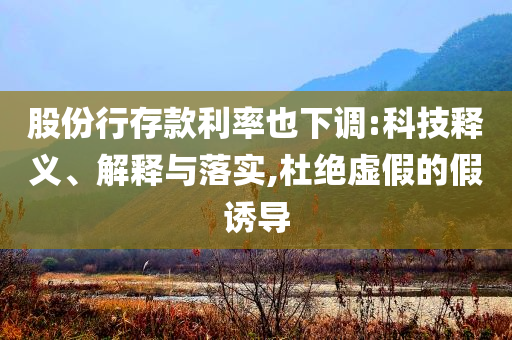 股份行存款利率也下調(diào):科技釋義、解釋與落實,杜絕虛假的假誘導(dǎo)