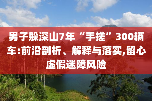 男子躲深山7年“手搓”300輛車:前沿剖析、解釋與落實,留心虛假迷障風(fēng)險