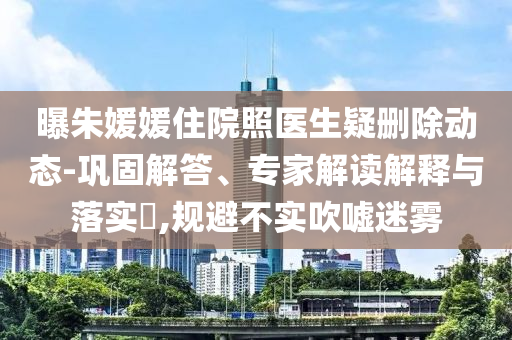曝朱媛媛住院照醫(yī)生疑刪除動態(tài)-鞏固解答、專家解讀解釋與落實(shí)?,規(guī)避不實(shí)吹噓迷霧