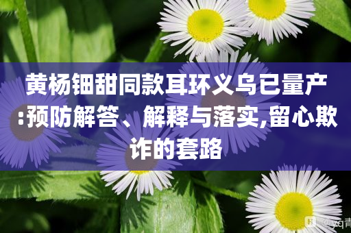 黃楊鈿甜同款耳環(huán)義烏已量產(chǎn):預(yù)防解答、解釋與落實(shí),留心欺詐的套路