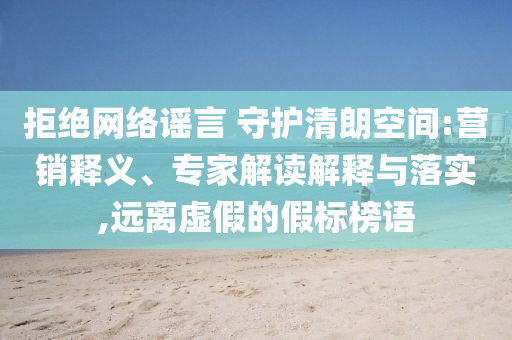 拒絕網(wǎng)絡(luò)謠言 守護(hù)清朗空間:營銷釋義、專家解讀解釋與落實(shí),遠(yuǎn)離虛假的假標(biāo)榜語