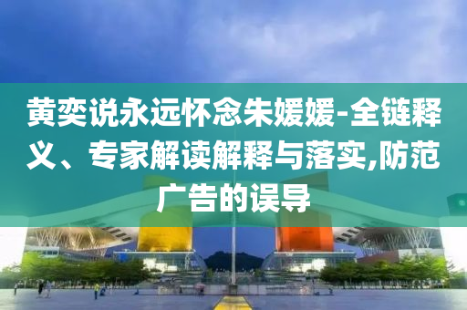 黃奕說永遠懷念朱媛媛-全鏈釋義、專家解讀解釋與落實,防范廣告的誤導(dǎo)