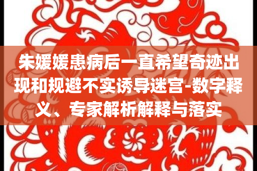 朱媛媛患病后一直希望奇跡出現(xiàn)和規(guī)避不實(shí)誘導(dǎo)迷宮-數(shù)字釋義、專家解析解釋與落實(shí)
