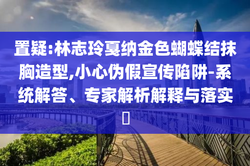 置疑:林志玲戛納金色蝴蝶結(jié)抹胸造型,小心偽假宣傳陷阱-系統(tǒng)解答、專(zhuān)家解析解釋與落實(shí)?