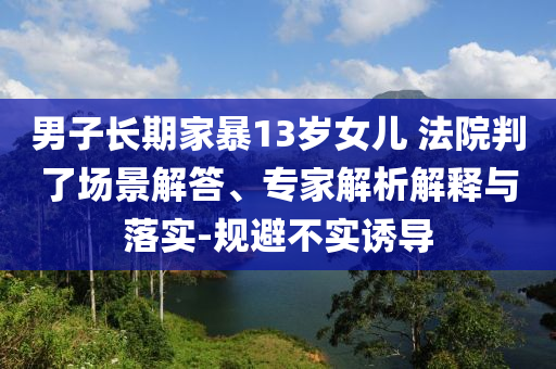 男子長期家暴13歲女兒 法院判了場景解答、專家解析解釋與落實-規(guī)避不實誘導