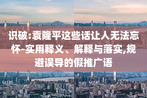 識破:袁隆平這些話讓人無法忘懷-實用釋義、解釋與落實,規(guī)避誤導(dǎo)的假推廣語