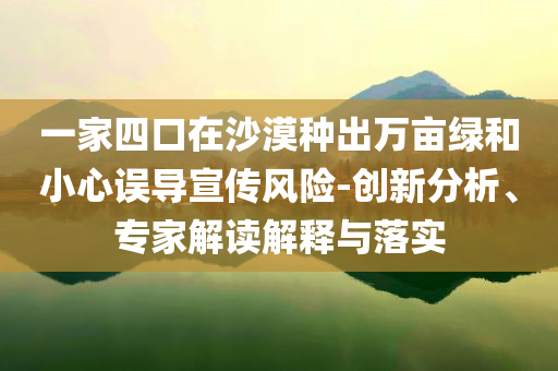 一家四口在沙漠種出萬畝綠和小心誤導(dǎo)宣傳風(fēng)險-創(chuàng)新分析、專家解讀解釋與落實