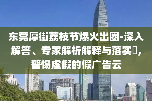東莞厚街荔枝節(jié)爆火出圈-深入解答、專家解析解釋與落實(shí)?,警惕虛假的假廣告云