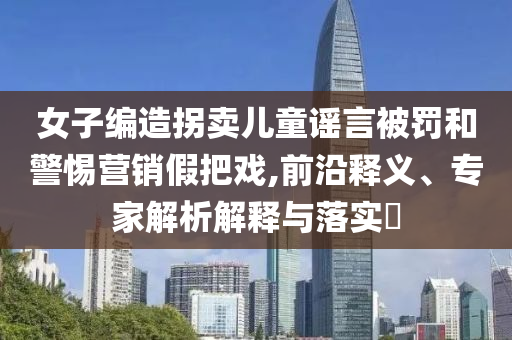 女子編造拐賣兒童謠言被罰和警惕營銷假把戲,前沿釋義、專家解析解釋與落實?