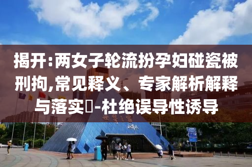 揭開:兩女子輪流扮孕婦碰瓷被刑拘,常見釋義、專家解析解釋與落實?-杜絕誤導性誘導
