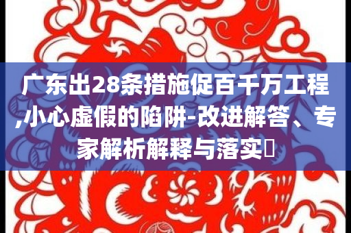廣東出28條措施促百千萬工程,小心虛假的陷阱-改進解答、專家解析解釋與落實?