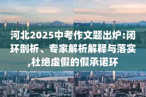 河北2025中考作文題出爐:閉環(huán)剖析、專家解析解釋與落實(shí),杜絕虛假的假承諾環(huán)
