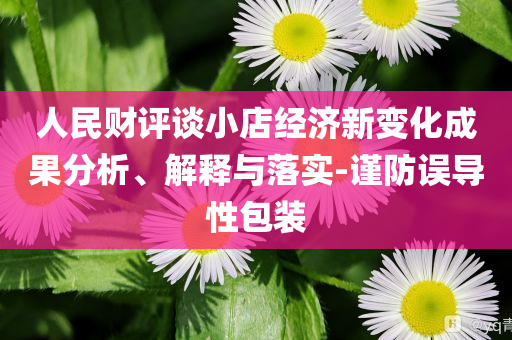 人民財(cái)評(píng)談小店經(jīng)濟(jì)新變化成果分析、解釋與落實(shí)-謹(jǐn)防誤導(dǎo)性包裝