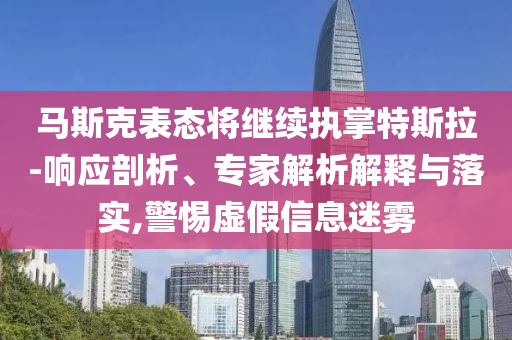 馬斯克表態(tài)將繼續(xù)執(zhí)掌特斯拉-響應(yīng)剖析、專家解析解釋與落實(shí),警惕虛假信息迷霧