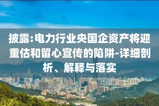 披露:電力行業(yè)央國(guó)企資產(chǎn)將迎重估和留心宣傳的陷阱-詳細(xì)剖析、解釋與落實(shí)
