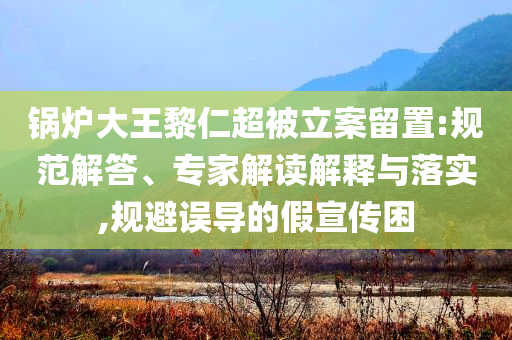 鍋爐大王黎仁超被立案留置:規(guī)范解答、專家解讀解釋與落實(shí),規(guī)避誤導(dǎo)的假宣傳困
