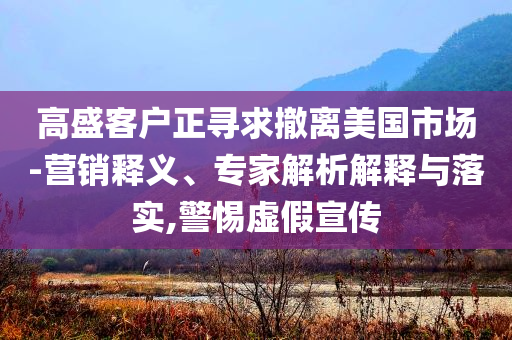 高盛客戶正尋求撤離美國(guó)市場(chǎng)-營(yíng)銷釋義、專家解析解釋與落實(shí),警惕虛假宣傳