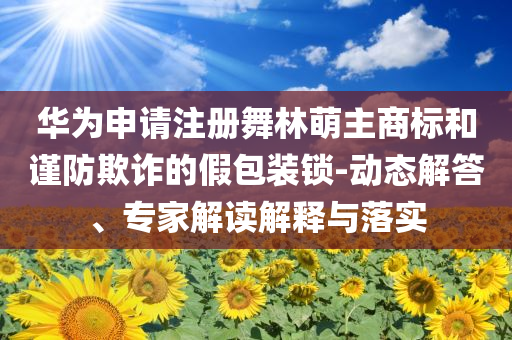 華為申請(qǐng)注冊(cè)舞林萌主商標(biāo)和謹(jǐn)防欺詐的假包裝鎖-動(dòng)態(tài)解答、專家解讀解釋與落實(shí)