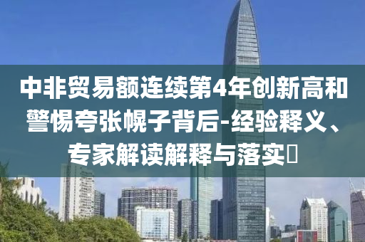 中非貿(mào)易額連續(xù)第4年創(chuàng)新高和警惕夸張幌子背后-經(jīng)驗(yàn)釋義、專家解讀解釋與落實(shí)?