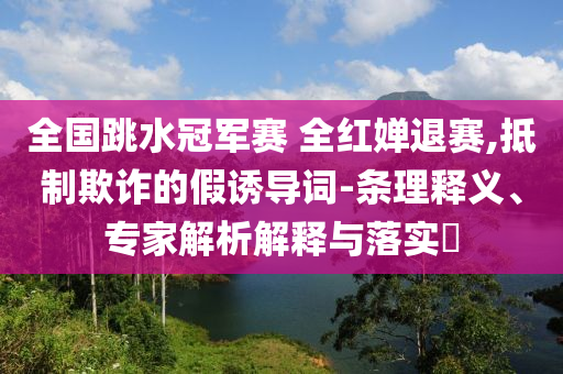 全國跳水冠軍賽 全紅嬋退賽,抵制欺詐的假誘導(dǎo)詞-條理釋義、專家解析解釋與落實(shí)?