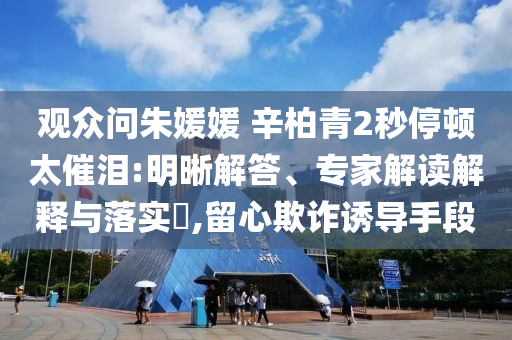 觀眾問朱媛媛 辛柏青2秒停頓太催淚:明晰解答、專家解讀解釋與落實(shí)?,留心欺詐誘導(dǎo)手段