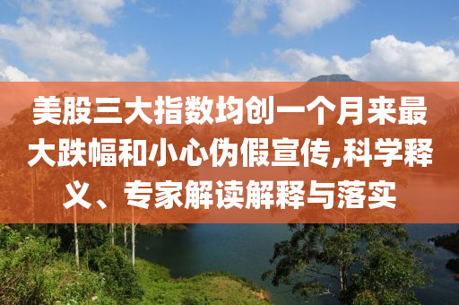 美股三大指數(shù)均創(chuàng)一個(gè)月來最大跌幅和小心偽假宣傳,科學(xué)釋義、專家解讀解釋與落實(shí)