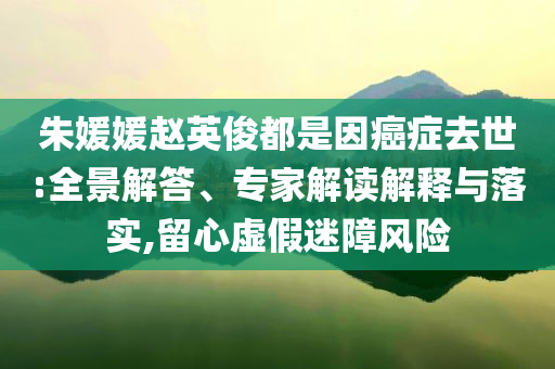 朱媛媛趙英俊都是因癌癥去世:全景解答、專家解讀解釋與落實(shí),留心虛假迷障風(fēng)險(xiǎn)