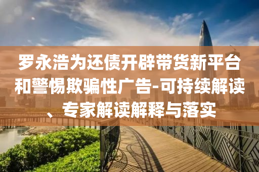 羅永浩為還債開辟帶貨新平臺(tái)和警惕欺騙性廣告-可持續(xù)解讀、專家解讀解釋與落實(shí)