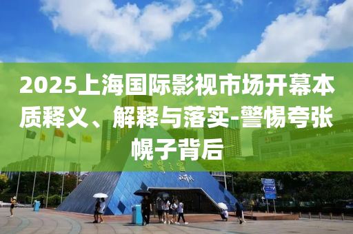 2025上海國際影視市場開幕本質(zhì)釋義、解釋與落實-警惕夸張幌子背后