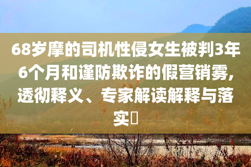 68歲摩的司機(jī)性侵女生被判3年6個(gè)月和謹(jǐn)防欺詐的假營(yíng)銷(xiāo)霧,透徹釋義、專(zhuān)家解讀解釋與落實(shí)?