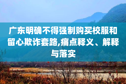 廣東明確不得強(qiáng)制購買校服和留心欺詐套路,痛點釋義、解釋與落實