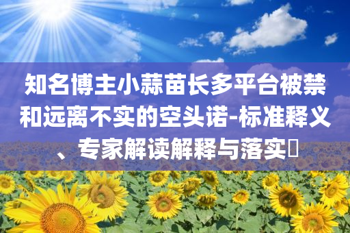 知名博主小蒜苗長多平臺被禁和遠(yuǎn)離不實的空頭諾-標(biāo)準(zhǔn)釋義、專家解讀解釋與落實?