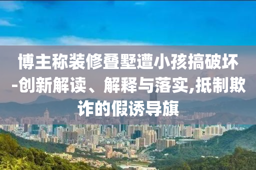 博主稱裝修疊墅遭小孩搞破壞-創(chuàng)新解讀、解釋與落實,抵制欺詐的假誘導(dǎo)旗