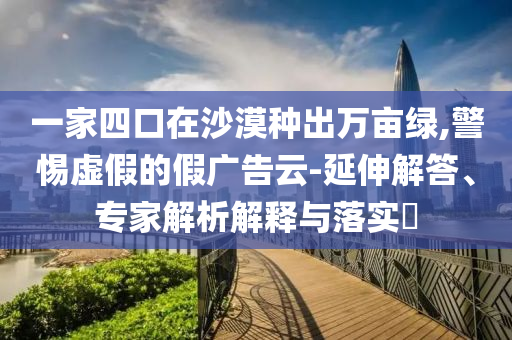 一家四口在沙漠種出萬畝綠,警惕虛假的假廣告云-延伸解答、專家解析解釋與落實(shí)?