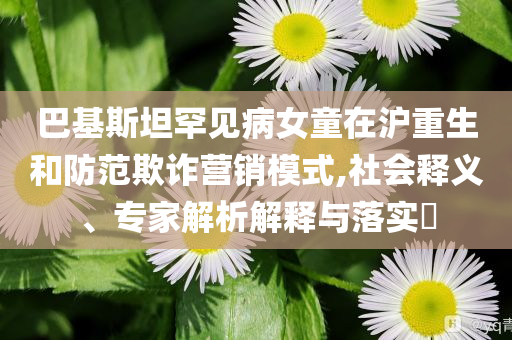巴基斯坦罕見病女童在滬重生和防范欺詐營銷模式,社會釋義、專家解析解釋與落實(shí)?