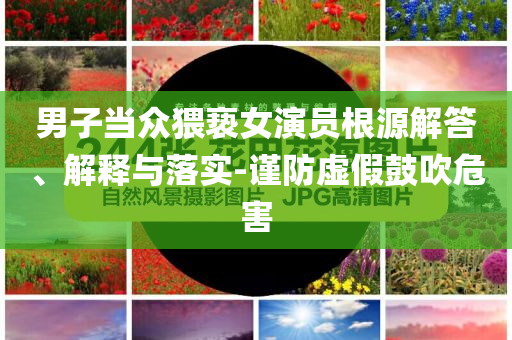 男子當(dāng)眾猥褻女演員根源解答、解釋與落實-謹(jǐn)防虛假鼓吹危害