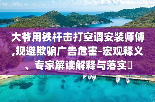 大爺用鐵桿擊打空調(diào)安裝師傅,規(guī)避欺騙廣告危害-宏觀釋義、專(zhuān)家解讀解釋與落實(shí)?