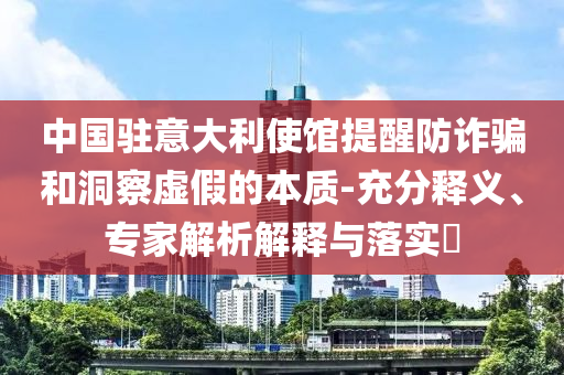 中國駐意大利使館提醒防詐騙和洞察虛假的本質(zhì)-充分釋義、專家解析解釋與落實?